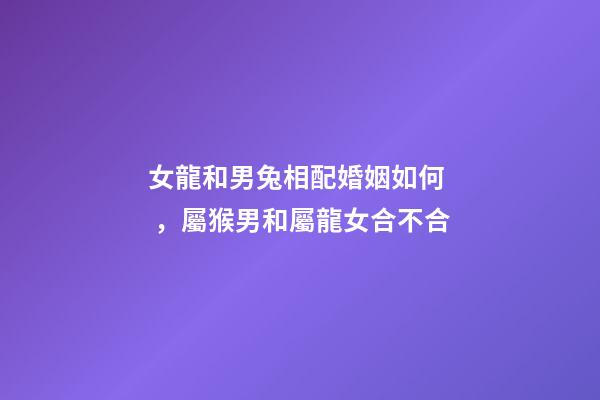 女龍和男兔相配婚姻如何，屬猴男和屬龍女合不合-第1張-觀點-玄機派